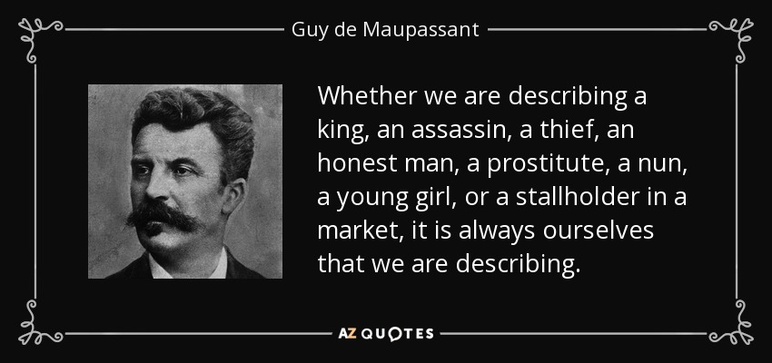 Whether we are describing a king, an assassin, a thief, an honest man, a prostitute, a nun, a young girl, or a stallholder in a market, it is always ourselves that we are describing. - Guy de Maupassant