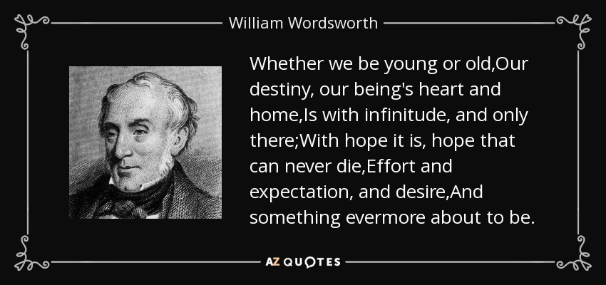 Whether we be young or old,Our destiny, our being's heart and home,Is with infinitude, and only there;With hope it is, hope that can never die,Effort and expectation, and desire,And something evermore about to be. - William Wordsworth