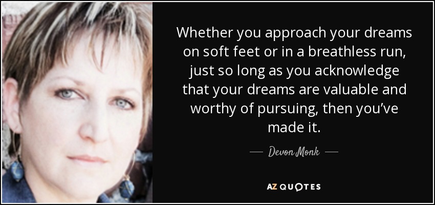 Whether you approach your dreams on soft feet or in a breathless run, just so long as you acknowledge that your dreams are valuable and worthy of pursuing, then you’ve made it. - Devon Monk