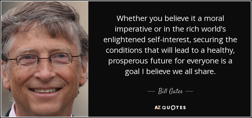 Whether you believe it a moral imperative or in the rich world's enlightened self-interest, securing the conditions that will lead to a healthy, prosperous future for everyone is a goal I believe we all share. - Bill Gates