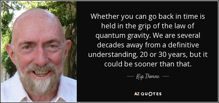 Whether you can go back in time is held in the grip of the law of quantum gravity. We are several decades away from a definitive understanding, 20 or 30 years, but it could be sooner than that. - Kip Thorne