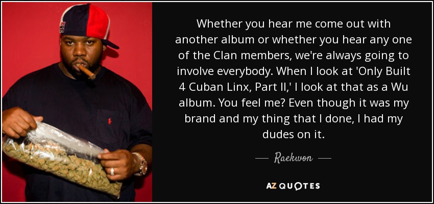 Whether you hear me come out with another album or whether you hear any one of the Clan members, we're always going to involve everybody. When I look at 'Only Built 4 Cuban Linx, Part II,' I look at that as a Wu album. You feel me? Even though it was my brand and my thing that I done, I had my dudes on it. - Raekwon