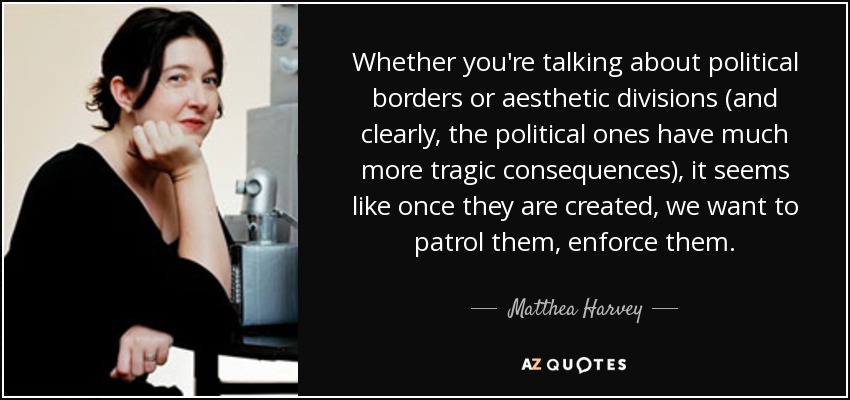 Whether you're talking about political borders or aesthetic divisions (and clearly, the political ones have much more tragic consequences), it seems like once they are created, we want to patrol them, enforce them. - Matthea Harvey