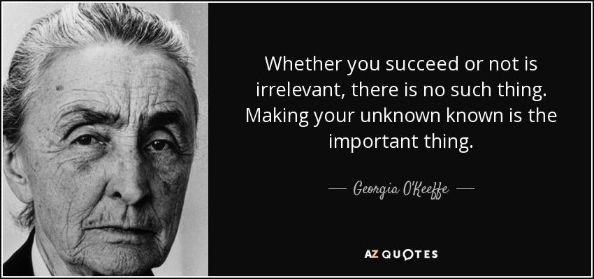 Whether you succeed or not is irrelevant, there is no such thing. Making your unknown known is the important thing. - Georgia O'Keeffe
