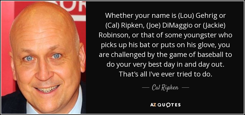 Whether your name is (Lou) Gehrig or (Cal) Ripken, (Joe) DiMaggio or (Jackie) Robinson, or that of some youngster who picks up his bat or puts on his glove, you are challenged by the game of baseball to do your very best day in and day out. That's all I've ever tried to do. - Cal Ripken, Jr.
