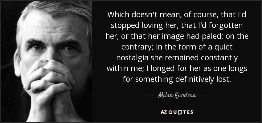Which doesn't mean, of course, that I'd stopped loving her, that I'd forgotten her, or that her image had paled; on the contrary; in the form of a quiet nostalgia she remained constantly within me; I longed for her as one longs for something definitively lost. - Milan Kundera