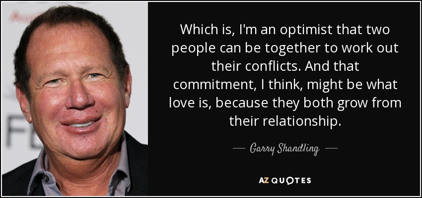 Which is, I'm an optimist that two people can be together to work out their conflicts. And that commitment, I think, might be what love is, because they both grow from their relationship. - Garry Shandling