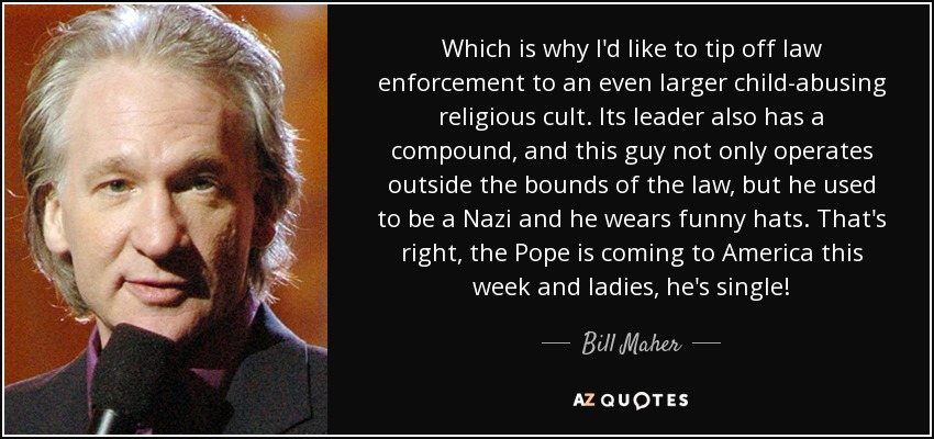 Which is why I'd like to tip off law enforcement to an even larger child-abusing religious cult. Its leader also has a compound, and this guy not only operates outside the bounds of the law, but he used to be a Nazi and he wears funny hats. That's right, the Pope is coming to America this week and ladies, he's single! - Bill Maher