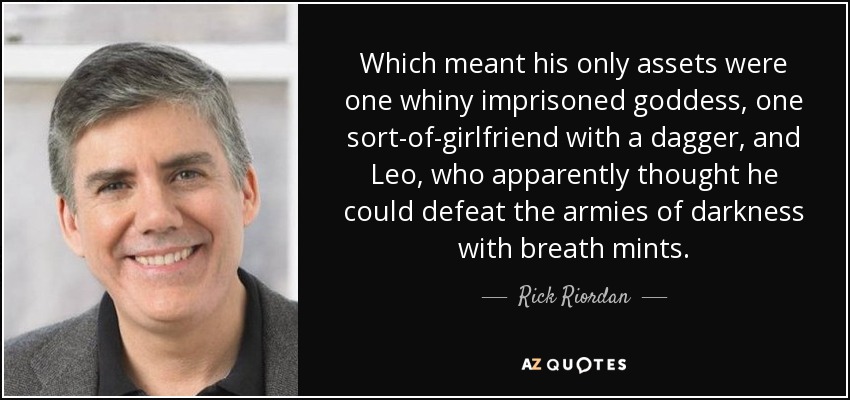 Which meant his only assets were one whiny imprisoned goddess, one sort-of-girlfriend with a dagger, and Leo, who apparently thought he could defeat the armies of darkness with breath mints. - Rick Riordan
