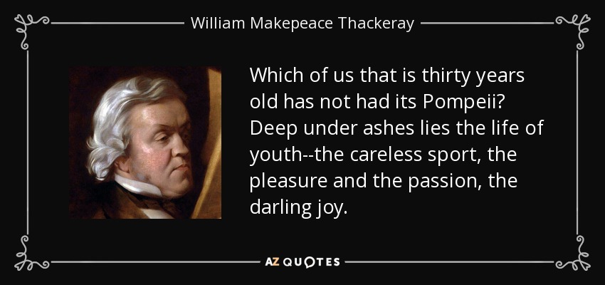 Which of us that is thirty years old has not had its Pompeii? Deep under ashes lies the life of youth--the careless sport, the pleasure and the passion, the darling joy. - William Makepeace Thackeray