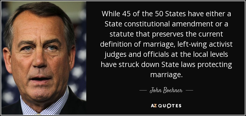 While 45 of the 50 States have either a State constitutional amendment or a statute that preserves the current definition of marriage, left-wing activist judges and officials at the local levels have struck down State laws protecting marriage. - John Boehner
