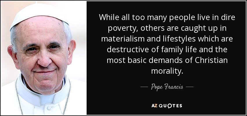 While all too many people live in dire poverty, others are caught up in materialism and lifestyles which are destructive of family life and the most basic demands of Christian morality. - Pope Francis