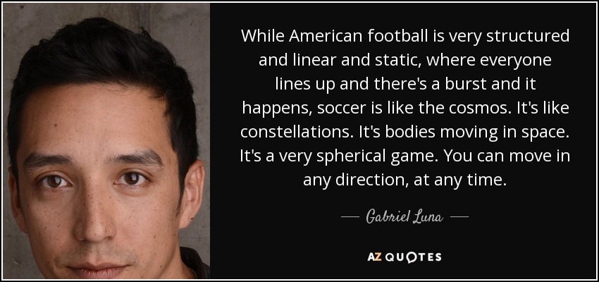 While American football is very structured and linear and static, where everyone lines up and there's a burst and it happens, soccer is like the cosmos. It's like constellations. It's bodies moving in space. It's a very spherical game. You can move in any direction, at any time. - Gabriel Luna
