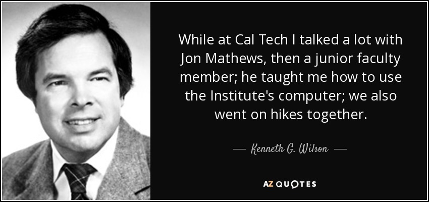 While at Cal Tech I talked a lot with Jon Mathews, then a junior faculty member; he taught me how to use the Institute's computer; we also went on hikes together. - Kenneth G. Wilson