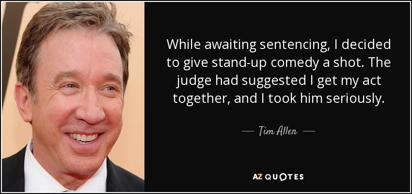 While awaiting sentencing, I decided to give stand-up comedy a shot. The judge had suggested I get my act together, and I took him seriously. - Tim Allen