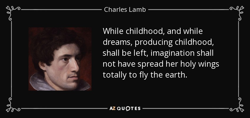 While childhood, and while dreams, producing childhood, shall be left, imagination shall not have spread her holy wings totally to fly the earth. - Charles Lamb