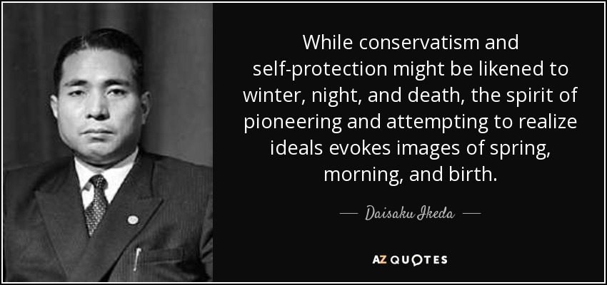 While conservatism and self-protection might be likened to winter, night, and death, the spirit of pioneering and attempting to realize ideals evokes images of spring, morning, and birth. - Daisaku Ikeda