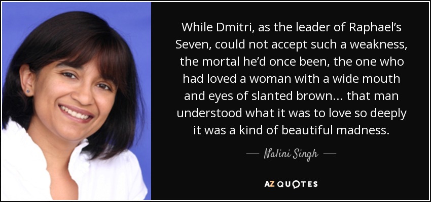 While Dmitri, as the leader of Raphael’s Seven, could not accept such a weakness, the mortal he’d once been, the one who had loved a woman with a wide mouth and eyes of slanted brown . . . that man understood what it was to love so deeply it was a kind of beautiful madness. - Nalini Singh