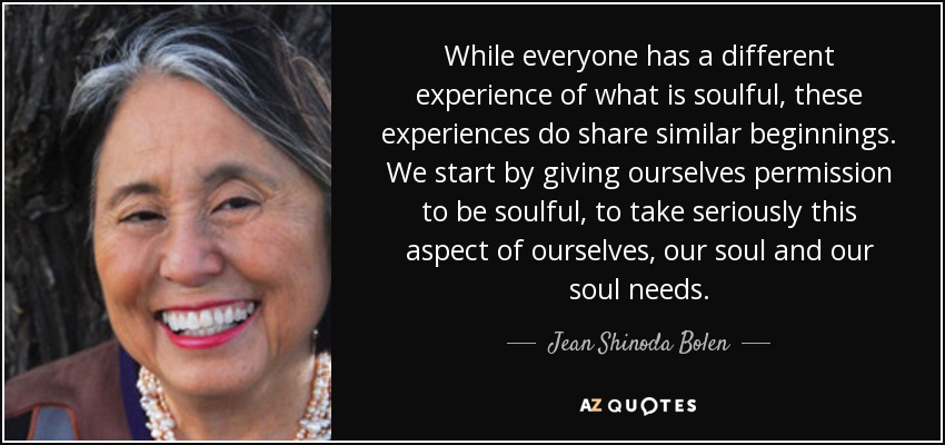 While everyone has a different experience of what is soulful, these experiences do share similar beginnings. We start by giving ourselves permission to be soulful, to take seriously this aspect of ourselves, our soul and our soul needs. - Jean Shinoda Bolen