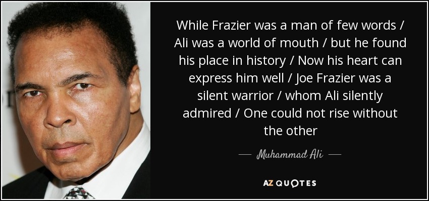 While Frazier was a man of few words / Ali was a world of mouth / but he found his place in history / Now his heart can express him well / Joe Frazier was a silent warrior / whom Ali silently admired / One could not rise without the other - Muhammad Ali