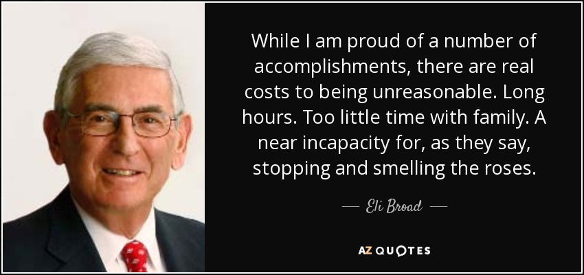 While I am proud of a number of accomplishments, there are real costs to being unreasonable. Long hours. Too little time with family. A near incapacity for, as they say, stopping and smelling the roses. - Eli Broad