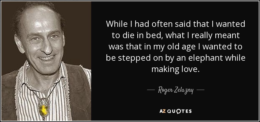 While I had often said that I wanted to die in bed, what I really meant was that in my old age I wanted to be stepped on by an elephant while making love. - Roger Zelazny