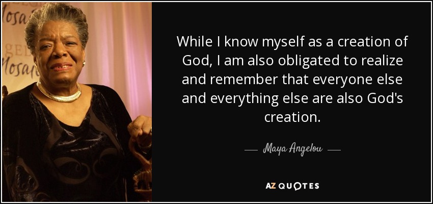 While I know myself as a creation of God, I am also obligated to realize and remember that everyone else and everything else are also God's creation. - Maya Angelou