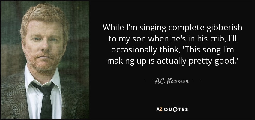 While I'm singing complete gibberish to my son when he's in his crib, I'll occasionally think, 'This song I'm making up is actually pretty good.' - A.C. Newman