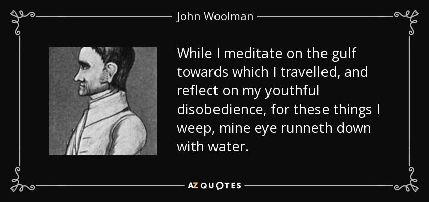 While I meditate on the gulf towards which I travelled, and reflect on my youthful disobedience, for these things I weep, mine eye runneth down with water. - John Woolman