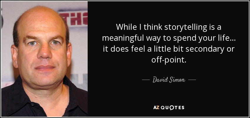 While I think storytelling is a meaningful way to spend your life... it does feel a little bit secondary or off-point. - David Simon