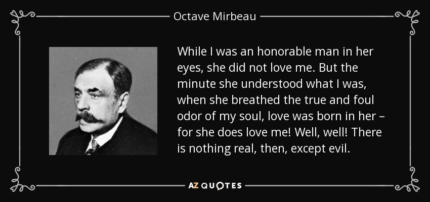 While I was an honorable man in her eyes, she did not love me. But the minute she understood what I was, when she breathed the true and foul odor of my soul, love was born in her – for she does love me! Well, well! There is nothing real, then, except evil. - Octave Mirbeau