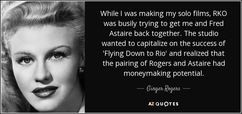 While I was making my solo films, RKO was busily trying to get me and Fred Astaire back together. The studio wanted to capitalize on the success of 'Flying Down to Rio' and realized that the pairing of Rogers and Astaire had moneymaking potential. - Ginger Rogers