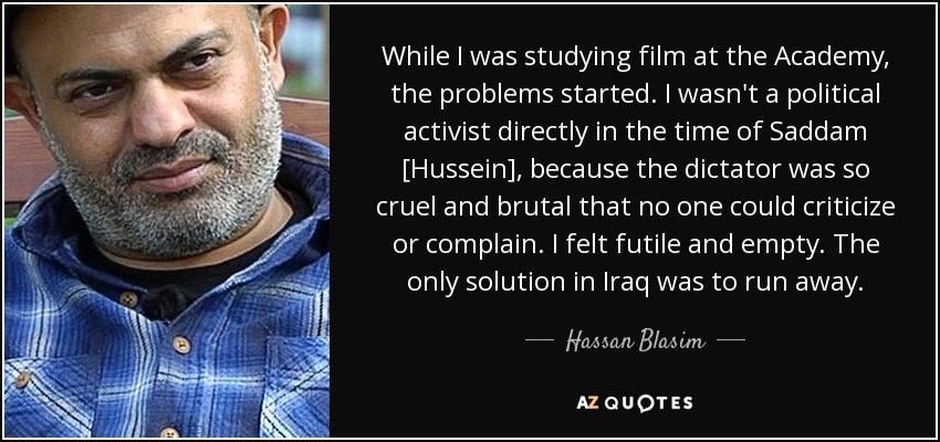 While I was studying film at the Academy, the problems started. I wasn't a political activist directly in the time of Saddam [Hussein], because the dictator was so cruel and brutal that no one could criticize or complain. I felt futile and empty. The only solution in Iraq was to run away. - Hassan Blasim