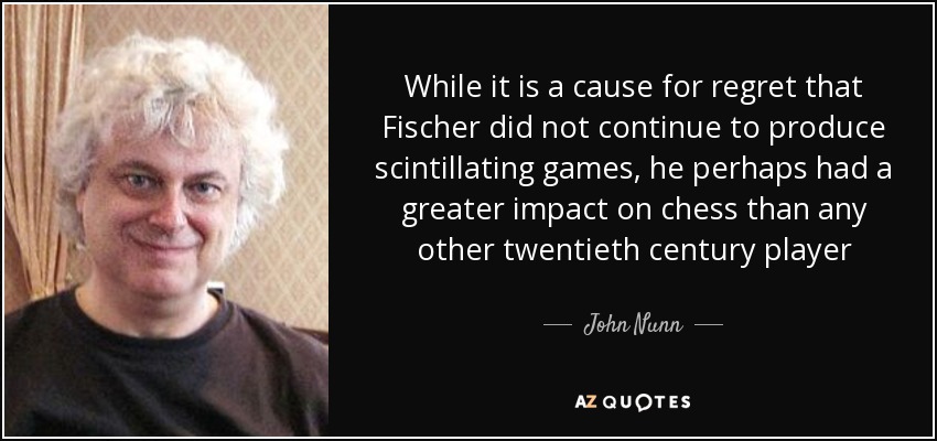 While it is a cause for regret that Fischer did not continue to produce scintillating games, he perhaps had a greater impact on chess than any other twentieth century player - John Nunn