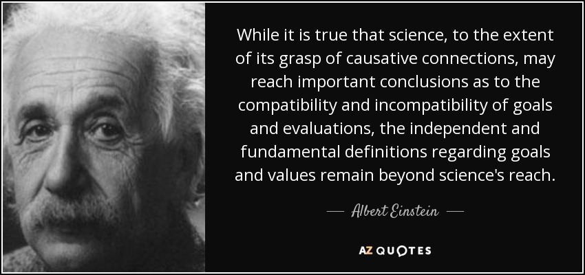 While it is true that science, to the extent of its grasp of causative connections, may reach important conclusions as to the compatibility and incompatibility of goals and evaluations, the independent and fundamental definitions regarding goals and values remain beyond science's reach. - Albert Einstein