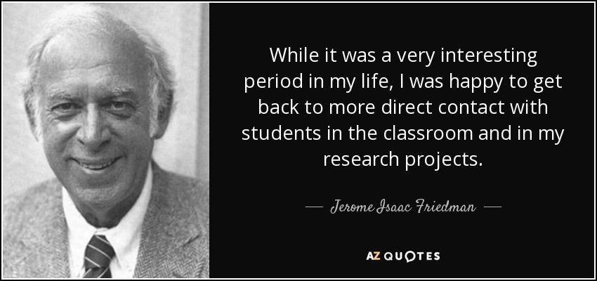 While it was a very interesting period in my life, I was happy to get back to more direct contact with students in the classroom and in my research projects. - Jerome Isaac Friedman