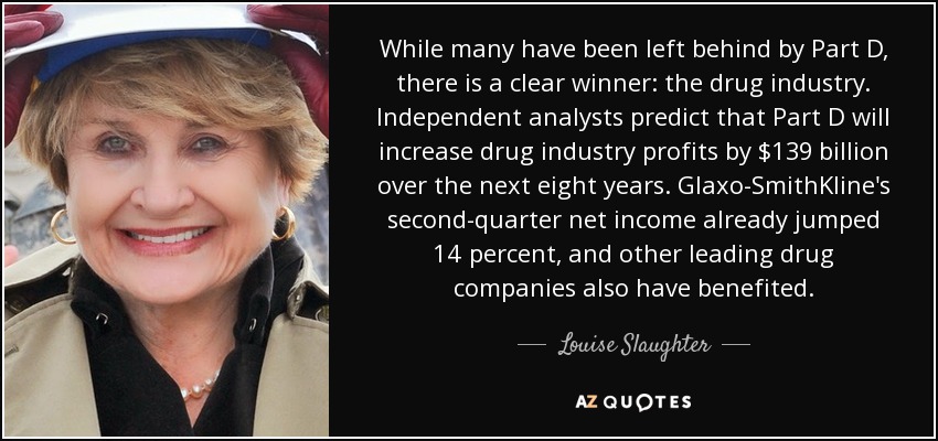 While many have been left behind by Part D, there is a clear winner: the drug industry. Independent analysts predict that Part D will increase drug industry profits by $139 billion over the next eight years. Glaxo-SmithKline's second-quarter net income already jumped 14 percent, and other leading drug companies also have benefited. - Louise Slaughter