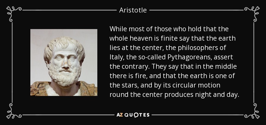 While most of those who hold that the whole heaven is finite say that the earth lies at the center, the philosophers of Italy, the so-called Pythagoreans, assert the contrary. They say that in the middle there is fire, and that the earth is one of the stars, and by its circular motion round the center produces night and day. - Aristotle