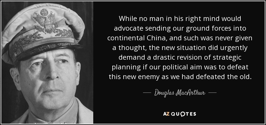 While no man in his right mind would advocate sending our ground forces into continental China, and such was never given a thought, the new situation did urgently demand a drastic revision of strategic planning if our political aim was to defeat this new enemy as we had defeated the old. - Douglas MacArthur