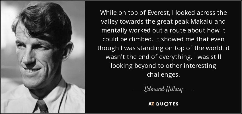 While on top of Everest, I looked across the valley towards the great peak Makalu and mentally worked out a route about how it could be climbed. It showed me that even though I was standing on top of the world, it wasn't the end of everything. I was still looking beyond to other interesting challenges. - Edmund Hillary