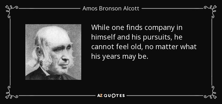 While one finds company in himself and his pursuits, he cannot feel old, no matter what his years may be. - Amos Bronson Alcott