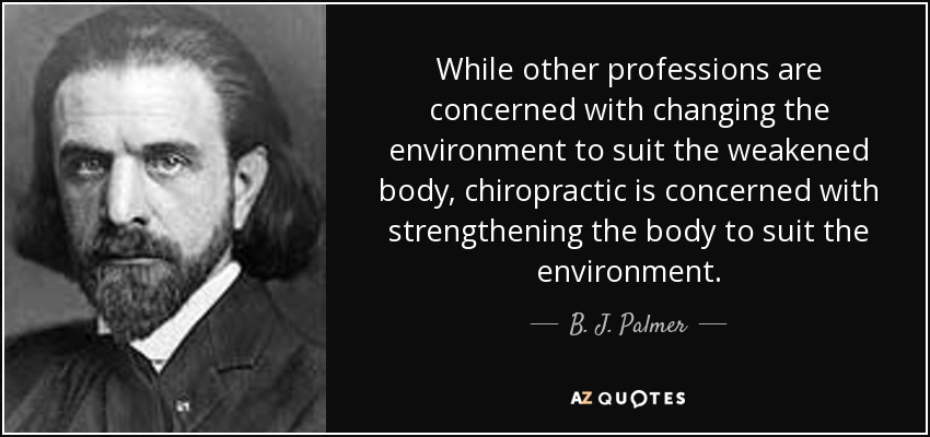 While other professions are concerned with changing the environment to suit the weakened body, chiropractic is concerned with strengthening the body to suit the environment. - B. J. Palmer