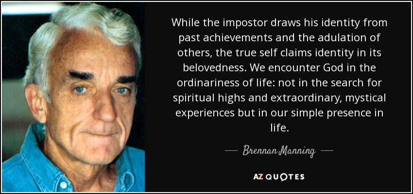 While the impostor draws his identity from past achievements and the adulation of others, the true self claims identity in its belovedness. We encounter God in the ordinariness of life: not in the search for spiritual highs and extraordinary, mystical experiences but in our simple presence in life. - Brennan Manning