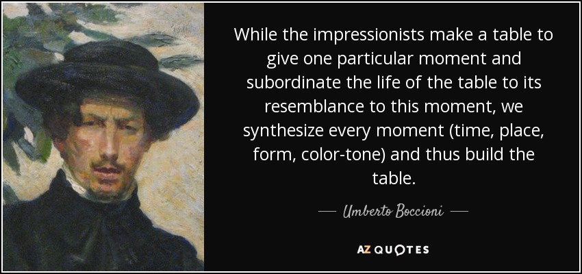 While the impressionists make a table to give one particular moment and subordinate the life of the table to its resemblance to this moment, we synthesize every moment (time, place, form, color-tone) and thus build the table. - Umberto Boccioni