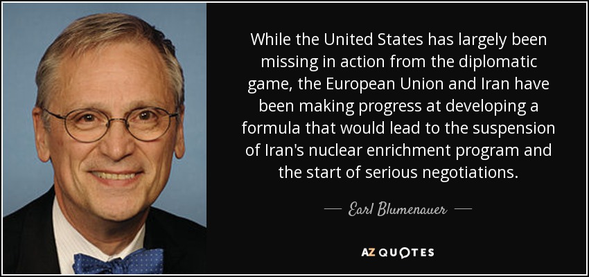 While the United States has largely been missing in action from the diplomatic game, the European Union and Iran have been making progress at developing a formula that would lead to the suspension of Iran's nuclear enrichment program and the start of serious negotiations. - Earl Blumenauer