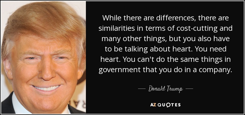 While there are differences, there are similarities in terms of cost-cutting and many other things, but you also have to be talking about heart. You need heart. You can't do the same things in government that you do in a company. - Donald Trump