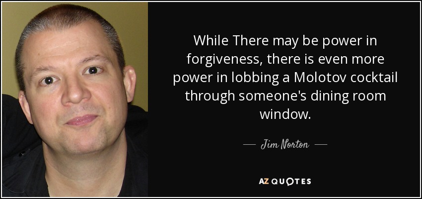 While There may be power in forgiveness, there is even more power in lobbing a Molotov cocktail through someone's dining room window. - Jim Norton