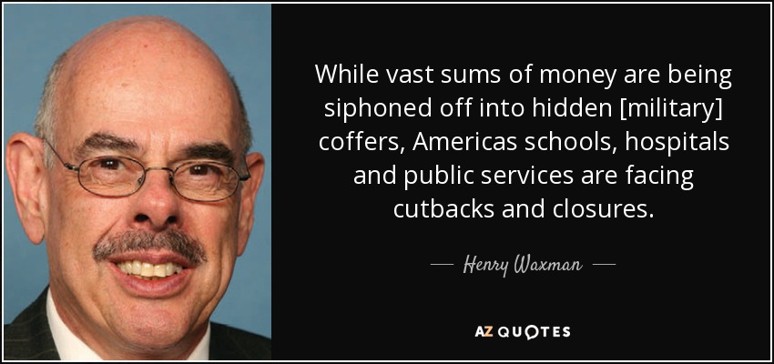 While vast sums of money are being siphoned off into hidden [military] coffers, Americas schools, hospitals and public services are facing cutbacks and closures. - Henry Waxman