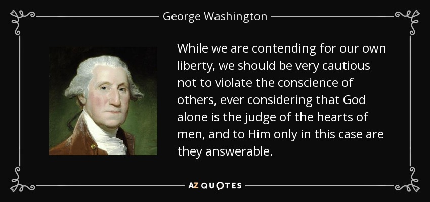 While we are contending for our own liberty, we should be very cautious not to violate the conscience of others, ever considering that God alone is the judge of the hearts of men, and to Him only in this case are they answerable. - George Washington