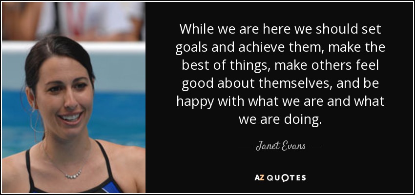 While we are here we should set goals and achieve them, make the best of things, make others feel good about themselves, and be happy with what we are and what we are doing. - Janet Evans